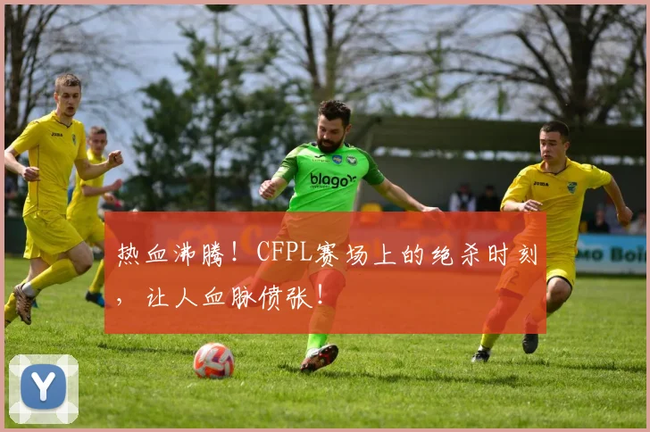 热血沸腾！CFPL赛场上的绝杀时刻，让人血脉偾张！