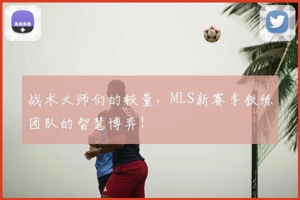 战术大师们的较量，MLS新赛季教练团队的智慧博弈！