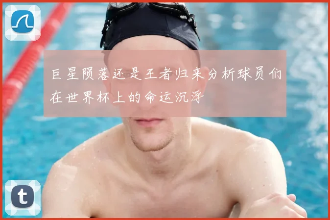 巨星陨落还是王者归来分析球员们在世界杯上的命运沉浮