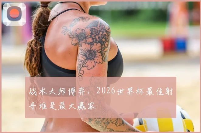 战术大师博弈，2026世界杯最佳射手谁是最大赢家