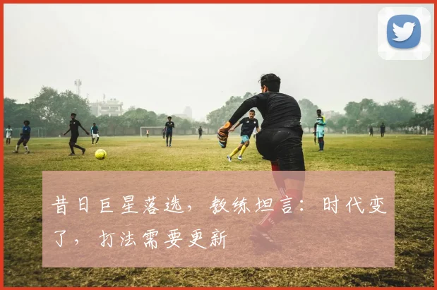 昔日巨星落选，教练坦言：时代变了，打法需要更新