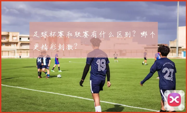 足球杯赛和联赛有什么区别？哪个更精彩刺激？