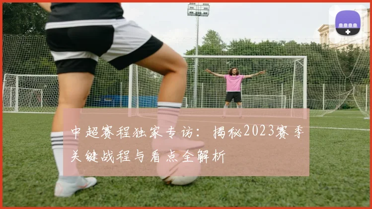 中超赛程独家专访：揭秘2023赛季关键战程与看点全解析