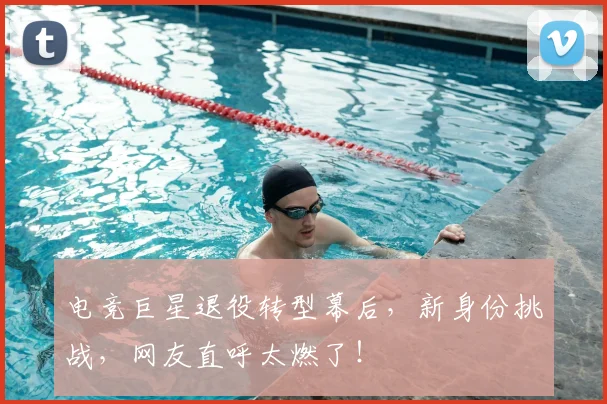 电竞巨星退役转型幕后，新身份挑战，网友直呼太燃了！