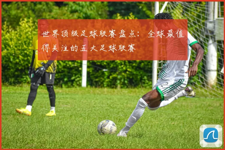 世界顶级足球联赛盘点：全球最值得关注的五大足球联赛