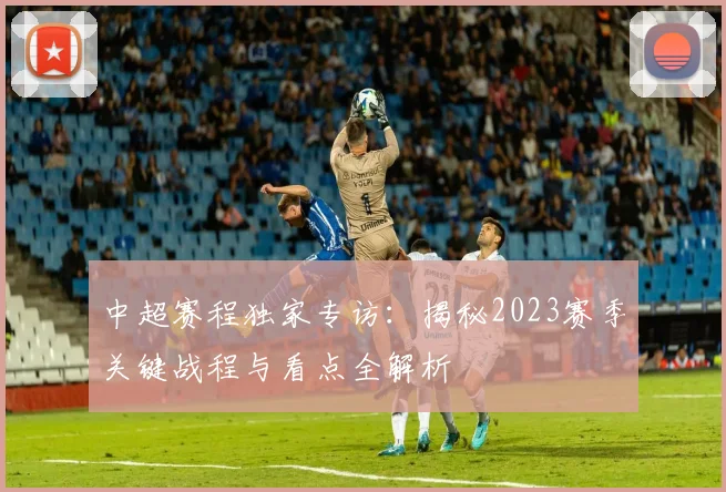 中超赛程独家专访：揭秘2023赛季关键战程与看点全解析