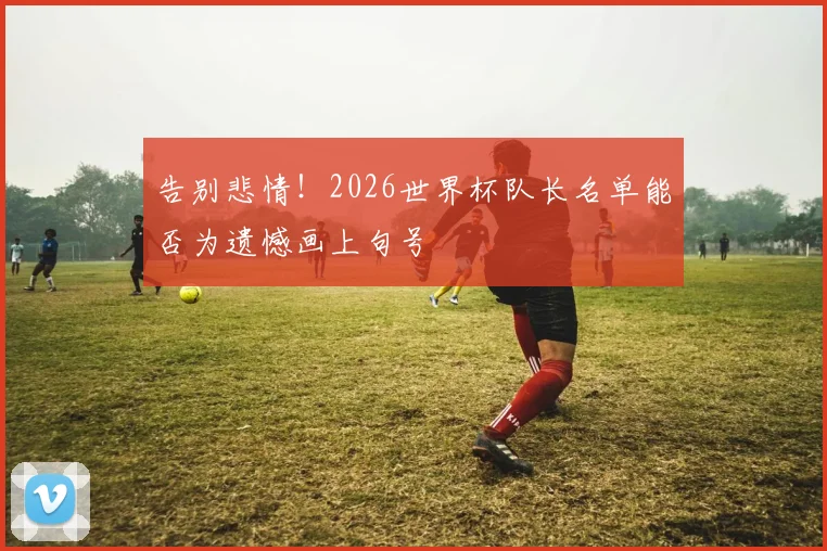 告别悲情！2026世界杯队长名单能否为遗憾画上句号
