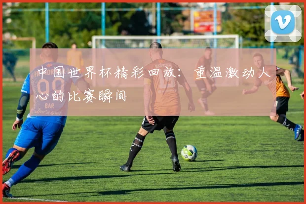 中国世界杯精彩回放：重温激动人心的比赛瞬间