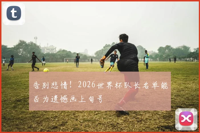告别悲情！2026世界杯队长名单能否为遗憾画上句号